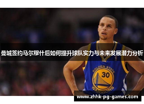 曼城签约马尔穆什后如何提升球队实力与未来发展潜力分析