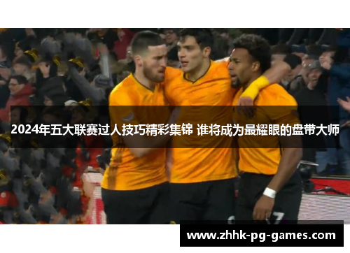 2024年五大联赛过人技巧精彩集锦 谁将成为最耀眼的盘带大师