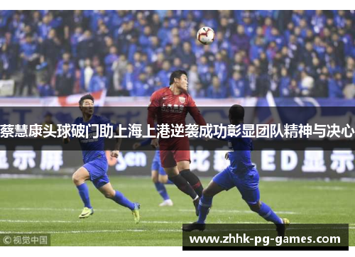 蔡慧康头球破门助上海上港逆袭成功彰显团队精神与决心