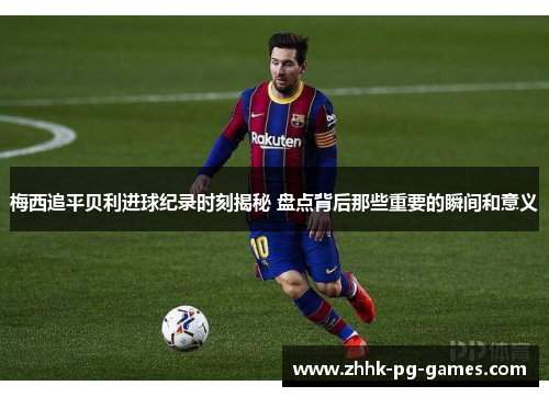 梅西追平贝利进球纪录时刻揭秘 盘点背后那些重要的瞬间和意义